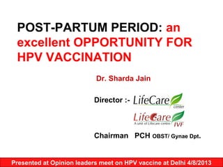 POST-PARTUM PERIOD: an
excellent OPPORTUNITY FOR
HPV VACCINATION
Dr. Sharda Jain
Director :-
Chairman PCH OBST/ Gynae Dpt.
Presented at Opinion leaders meet on HPV vaccine at Delhi 4/8/2013
 