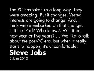 The PC has taken us a long way. They
were amazing. But it changes. Vested
interests are going to change. And, I
think we’ve embarked on that change.
Is it the iPad? Who knows? Will it be
next year or five years? … We like to talk
about the post-PC era, but when it really
starts to happen, it’s uncomfortable.
Steve Jobs
2 June 2010
 