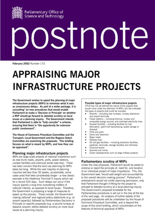 February 2002 Number 173




APPRAISING MAJOR
INFRASTRUCTURE PROJECTS
The Government wishes to speed the planning of major
infrastructure projects (MIPs) to minimise what it sees        Possible types of major infrastructure projects
as unnecessary delays. As part of a wider package, it is       DTLR has not yet defined the nature of the projects that
                                                               would come under the definition of MIPs, but has indicated
consulting1 on new procedures that would enable                the types of projects that could be included:
Parliament to make a ‘Decision in Principle’ on whether        • Airports – including new runways, runway extensions
a MIP should go forward to detailed scrutiny on local               and airport terminals
issues at a planning inquiry. The Government intends           • Power stations – including thermal, nuclear and
that Parliament is able to “fully consider” a scheme,               renewable energy sources; and overhead electricity lines
                                                               • Nuclear facilities – including facilities for fuel
ensuring that there is “the opportunity for extensive               fabrication, spent fuel reprocessing, waste storage or
public involvement”.                                                disposal
                                                               • Ports and piers
The House of Commons Procedure Committee and the               • Dams and reservoirs
Transport, Local Government and the Regions Select             • Major roads
                                                               • Railway lines
Committee are examining the proposals. This briefing           • Oil and gas facilities – including extraction facilities,
focuses on what is meant by MIPs, and how they can                  pipelines, terminals, storage facilities and refineries
be appraised2.                                                 • Chemical works
                                                               • Quarries and mines
Planning major infrastructure projects                         • Crown developments such as large military projects
MIPs are large-scale projects of national importance such
as new trunk roads, airports, ports, power stations,
nuclear facilities and chemical works (see box). There      Parliamentary scrutiny of MIPs
has been concern that the land use planning for MIPs        Under the new proposals, Parliament would be asked to
takes too long. While the vast majority of planning         endorse or reject the principle of, need for, and location
inquiries last less than 30 weeks, occasionally, some       of an individual project of major importance. This, the
cases arise that take considerably longer - a now classic   Government sees “would add weight and accountability
example is the Heathrow Terminal 5 inquiry which sat        to the overall decision-making process”. Parliament’s
for a record 524 days. Such delays can occur if the         endorsement would not confer planning permission, only
inquiry spends a long time considering matters of           that Parliament thought it fitting for the project to
national interest, as opposed to local issues. Therefore,   proceed to detailed scrutiny at a local planning inquiry.
the Government is proposing a range of measures to          The Government’s proposed timetable for the
speed up the process. These include: the Government         Parliamentary procedures is set out in the box at the top
making national3 and regional policy statements (e.g. on    of the next page. An analysis of further details of the
airport capacity); followed by Parliamentary Decisions in   proposed procedures will be undertaken by the House of
Principle on specific proposals (e.g. a second runway at    Commons Procedure Committee, and is beyond the
Gatwick airport); before detailed scrutiny on more local    scope of this short briefing, which concentrates on the
issues at a planning inquiry.                               features of technical appraisal of MIPs.
 