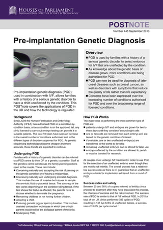 Number 445 September 2013 
Pre-implantation Genetic Diagnosis 
Pre-implantation genetic diagnosis (PGD), 
used in combination with IVF, allows families 
with a history of a serious genetic disorder to 
have a child unaffected by the condition. This 
POSTnote covers the applications of PGD in 
the UK and how the technology is regulated. 
Overview 
 PGD is used by families with a history of a 
serious genetic disorder to select embryos 
for IVF that are unaffected by the condition. 
 As knowledge about the genetic basis of 
disease grows, more conditions are being 
authorised for PGD. 
 PGD can now be used for diagnosis of later 
onset diseases such as breast cancer, as 
well as disorders with symptoms that reduce 
the quality of life rather than life expectancy. 
 Concerns have been expressed over the 
increasing number of conditions authorised 
for PGD and over the broadening range of 
licensed conditions. 
Background 
Since 2009 the Human Fertilisation and Embryology 
Authority (HFEA) has authorised PGD on a condition-by-condition 
basis; once a condition is on the approved list, any 
clinic licensed to carry out embryo testing can provide it to 
suitable patients. The past 10 years have seen an increase 
in the overall number of conditions authorised and in the 
different types of disorders approved for PGD. As genetic 
sequencing technologies become cheaper and more 
accurate, these trends are expected to continue. 
Undergoing PGD 
Families with a history of a genetic disorder can be referred 
to a PGD centre by their GP or a genetic counsellor. Staff at 
the genetics centre will discuss the family planning options 
open to the couple. These can include: 
 Conceiving naturally and accepting the risk of passing on 
the genetic condition or of having a miscarriage. 
 Conceiving naturally and undergoing prenatal diagnosis. 
This involves the use of invasive techniques to sample 
the amniotic fluid or placental tissue. The accuracy of the 
test varies depending on the condition being tested. If the 
test shows the foetus is affected, the parents have to 
choose whether to terminate the pregnancy. 
 Remaining childless or not having further children. 
 Adopting a child. 
 Pursuing gamete (egg or sperm) donation. This involves 
assisted conception techniques in which one or both 
parents would not be the biological parent of the child. 
 Undergoing PGD. 
How PGD Works 
The main steps in performing the most common type of 
PGD are: 
 patients undergo IVF and embryos are grown for two to 
three days until they consist of around eight cells 
 one or two cells are removed from each embryo and are 
tested for the genetic condition of interest 
 if available, one or two unaffected embryo(s) are 
transferred to the womb to develop 
 remaining unaffected embryos can be stored for later use 
 embryos affected by the condition are allowed to perish, 
or may be donated for research. 
All couples must undergo IVF treatment in order to use PGD 
for the selection of an unaffected embryo even though they 
are mostly not infertile. The overall process has a relatively 
low success rate as there is no guarantee that an unaffected 
embryo suitable for implantation will result from a round of 
PGD. 
Success rates and safety 
Between 25 and 50% of couples referred to fertility clinics 
proceed to treatment after they have discussed the process, 
the chances of success and the risks involved. The success 
rate of PGD is similar to that of IVF without PGD. In 2010 a 
total of ten UK clinics performed 383 cycles of PGD, 
resulting in 135 live births of unaffected babies, a success 
rate of 31.6% per cycle started.1 
POSTNOTE 
The Parliamentary Office of Science and Technology, 7 Millbank, London SW1P 3JA T 020 7219 2840 E post@parliament.uk www.parliament.uk/post 
 