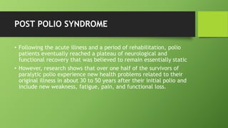 POST POLIO SYNDROME
• Following the acute illness and a period of rehabilitation, polio
patients eventually reached a plateau of neurological and
functional recovery that was believed to remain essentially static
• However, research shows that over one half of the survivors of
paralytic polio experience new health problems related to their
original illness in about 30 to 50 years after their initial polio and
include new weakness, fatigue, pain, and functional loss.
 