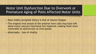 Motor Unit Dysfunction Due to Overwork or
Premature Aging of Polio Affected Motor Units
• Most widely accepted theory is that of neuron fatigue
• The original viral attack of the anterior horn cells may have left
some motor neurons functional but impaired, making them more
vulnerable to dysfunction as time passes
• Abiotrophy – loss of vitality
 