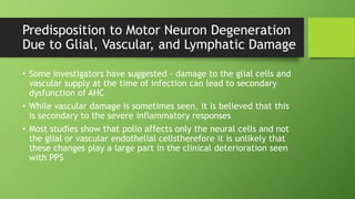 Predisposition to Motor Neuron Degeneration
Due to Glial, Vascular, and Lymphatic Damage
• Some investigators have suggested - damage to the glial cells and
vascular supply at the time of infection can lead to secondary
dysfunction of AHC
• While vascular damage is sometimes seen, it is believed that this
is secondary to the severe inflammatory responses
• Most studies show that polio affects only the neural cells and not
the glial or vascular endothelial cellstherefore it is unlikely that
these changes play a large part in the clinical deterioration seen
with PPS
 