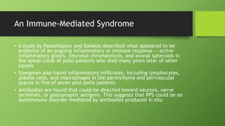 An Immune-Mediated Syndrome
• A study by Pezeshkpour and Dalakas described what appeared to be
evidence of an ongoing inflammatory or immune response -- active
inflammatory gliosis, neuronal chromatolysis, and axonal spheroids in
the spinal cords of polio patients who died many years later of other
causes
• Steegman also found inflammatory infiltrates, including lymphocytes,
plasma cells, and macrophages in the parenchyma and perivascular
spaces in five of seven post-polio patients
• Antibodies are found that could be directed toward neurons, nerve
terminals, or postsynaptic antigens. This suggests that PPS could be an
autoimmune disorder mediated by antibodies produced in situ
 