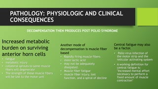 PATHOLOGY: PHYSIOLOGIC AND CLINICAL
CONSEQUENCES
Central fatigue may also
be a factor.
• Polio virus infection of
the motor strip and the
reticular activating system
• A working definition for
central fatigue is:
"Increased mental effort
necessary to perform a
fixed amount of muscle
contraction"
Increased metabolic
burden on surviving
anterior horn cells
• fatigue
• metabolic injury
• collateral sprouts to some muscle
fibers will degenerate
• The strength of these muscle fibers
will be lost to the motor unit
Another mode of
decompensation is muscle fiber
based
• Rapidly firing muscle fibers
• more lactic acid
• may not be adequately
dissipated.
• Muscle fiber fatigue
• muscle fiber injury, lost
function, and a spiral of decline
DECOMPENSATION THEN PRODUCES POST POLIO SYNDROME
 