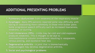 ADDITIONAL PRESENTING PROBLEMS
1. Pulmonary dysfunction from weakness of the respiratory muscle
2. Dysphagia - Many PPS patients reported some new difficulty with
eating or swallowing more commonly in those with bulbar polio.
Some progressive speech difficulty such as increased hoarseness,
weakness, or slurring.
3. Cold intolerance (29%) - Limbs may be cold and cold exposure
produces weakness. This is thought to be due to
intermediolateral column involvement resulting is vasoparesis,
venous pooling, and excessive heat loss
4. Degenerative arthritis - A joint that is biomechanically
disadvantaged may develop degenerative arthritis.
5. Social and psychological problems
 