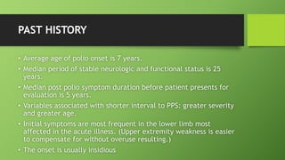 PAST HISTORY
• Average age of polio onset is 7 years.
• Median period of stable neurologic and functional status is 25
years.
• Median post polio symptom duration before patient presents for
evaluation is 5 years.
• Variables associated with shorter interval to PPS: greater severity
and greater age.
• Initial symptoms are most frequent in the lower limb most
affected in the acute illness. (Upper extremity weakness is easier
to compensate for without overuse resulting.)
• The onset is usually insidious
 
