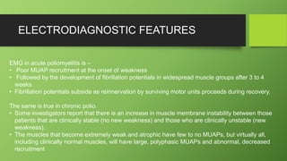 ELECTRODIAGNOSTIC FEATURES
EMG in acute poliomyelitis is –
• Poor MUAP recruitment at the onset of weakness
• Followed by the development of fibrillation potentials in widespread muscle groups after 3 to 4
weeks
• Fibrillation potentials subside as reinnervation by surviving motor units proceeds during recovery.
The same is true in chronic polio.
• Some investigators report that there is an increase in muscle membrane instability between those
patients that are clinically stable (no new weakness) and those who are clinically unstable (new
weakness).
• The muscles that become extremely weak and atrophic have few to no MUAPs, but virtually all,
including clinically normal muscles, will have large, polyphasic MUAPs and abnormal, decreased
recruitment
 