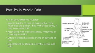 Post-Polio Muscle Pain
Pain in polio-affected muscles-
• May be similar to pain of acute polio -very
much like the pain pt. had with acute polio, if
they remember that
• Associated with muscle cramps, twitching, or
crawling sensation
• Often increased at night or end of day and at
rest
• Exacerbated by physical activity, stress, and
cold
 