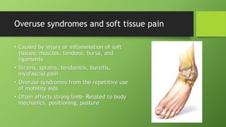 Overuse syndromes and soft tissue pain
• Caused by injury or inflammation of soft
tissues: muscles, tendons, bursa, and
ligaments
• Strains, sprains, tendonitis, bursitis,
myofascial pain
• Overuse syndromes from the repetitive use
of mobility aids
• Often affects strong limb- Related to body
mechanics, positioning, posture
 