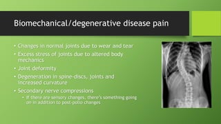 Biomechanical/degenerative disease pain
• Changes in normal joints due to wear and tear
• Excess stress of joints due to altered body
mechanics
• Joint deformity
• Degeneration in spine-discs, joints and
increased curvature
• Secondary nerve compressions
• If there are sensory changes, there’s something going
on in addition to post-polio changes
 