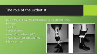 The role of the Orthotist
Role is that of biomechanical back up to the clinical team.
Provides-
• Insoles
• Foot orthoses
• Ankle-foot orthoses (AFO)
• Knee ankle foot orthoses (KAFO)
• Spinal jackets
 