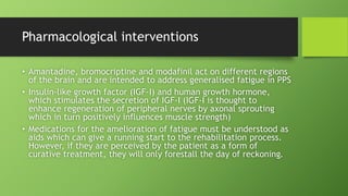 Pharmacological interventions
• Amantadine, bromocriptine and modafinil act on different regions
of the brain and are intended to address generalised fatigue in PPS
• Insulin-like growth factor (IGF-I) and human growth hormone,
which stimulates the secretion of IGF-I (IGF-I is thought to
enhance regeneration of peripheral nerves by axonal sprouting
which in turn positively influences muscle strength)
• Medications for the amelioration of fatigue must be understood as
aids which can give a running start to the rehabilitation process.
However, if they are perceived by the patient as a form of
curative treatment, they will only forestall the day of reckoning.
 