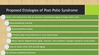 Proposed Etiologies of Post-Polio Syndrome
Motor unit dysfunction due to overuse or premature aging of large motor units.
Musculoskeletal overuse
Musculoskeletal disuse
Chronic polio virus infection or virus reactivation
Motor neuron degeneration (glial, vascular, and lymphatic changes caused by acute polio)
Loss of motor units with normal aging
An immune mediated syndrome
 