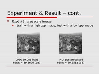 Experiment & Result – cont.
 Expt #3: grayscale image
 train with a high bpp image, test with a low bpp image
JPEG (0.085 bpp)
PSNR = 39.5696 (dB)
MLP postprocessed
PSNR = 39.6552 (dB)
 
