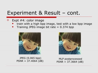 Experiment & Result – cont.
 Expt #4: color image
 train with a high bpp image, test with a low bpp image
 Training JPEG image bit rate = 0.374 bpp
JPEG (0.065 bpp)
PSNR = 37.4064 (dB)
MLP postprocessed
PSNR = 37.3664 (dB)
 