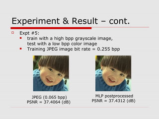 Experiment & Result – cont.
 Expt #5:
 train with a high bpp grayscale image,
test with a low bpp color image
 Training JPEG image bit rate = 0.255 bpp
JPEG (0.065 bpp)
PSNR = 37.4064 (dB)
MLP postprocessed
PSNR = 37.4312 (dB)
 
