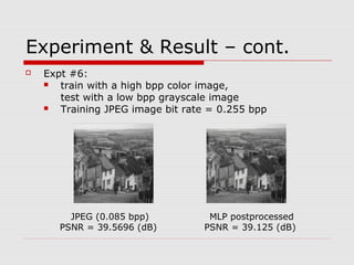 Experiment & Result – cont.
 Expt #6:
 train with a high bpp color image,
test with a low bpp grayscale image
 Training JPEG image bit rate = 0.255 bpp
JPEG (0.085 bpp)
PSNR = 39.5696 (dB)
MLP postprocessed
PSNR = 39.125 (dB)
 