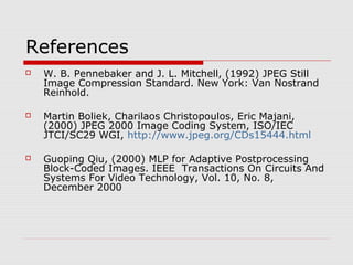 References
 W. B. Pennebaker and J. L. Mitchell, (1992) JPEG Still
Image Compression Standard. New York: Van Nostrand
Reinhold.
 Martin Boliek, Charilaos Christopoulos, Eric Majani,
(2000) JPEG 2000 Image Coding System, ISO/IEC
JTCI/SC29 WGI, http://www.jpeg.org/CDs15444.html
 Guoping Qiu, (2000) MLP for Adaptive Postprocessing
Block-Coded Images. IEEE Transactions On Circuits And
Systems For Video Technology, Vol. 10, No. 8,
December 2000
 