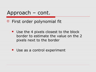 Approach – cont.
 First order polynomial fit
 Use the 4 pixels closest to the block
border to estimate the value on the 2
pixels next to the border
 Use as a control experiment
 
