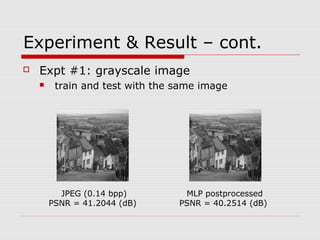 Experiment & Result – cont.
 Expt #1: grayscale image
 train and test with the same image
JPEG (0.14 bpp)
PSNR = 41.2044 (dB)
MLP postprocessed
PSNR = 40.2514 (dB)
 