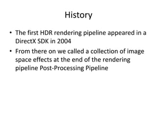 History
• The first HDR rendering pipeline appeared in a
DirectX SDK in 2004
• From there on we called a collection of image
space effects at the end of the rendering
pipeline Post-Processing Pipeline
 