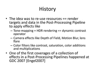 History
• The idea was to re-use resources == render
targets and data in the Post-Processing Pipeline
to apply effects like
– Tone-mapping + HDR rendering == dynamic contrast
operator
– Camera effects like Depth of Field, Motion Blur, lens
flare
– Color filters like contrast, saturation, color additions
and multiplications
• One of the first coverages of a collection of
effects in a Post-Processing Pipelines happened at
GDC 2007 [Engel2007]
 