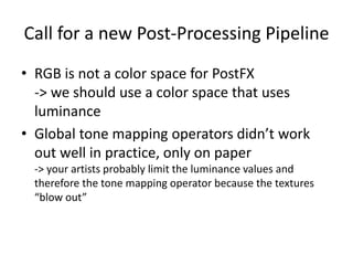 Call for a new Post-Processing Pipeline
• RGB is not a color space for PostFX
-> we should use a color space that uses
luminance
• Global tone mapping operators didn’t work
out well in practice, only on paper
-> your artists probably limit the luminance values and
therefore the tone mapping operator because the textures
“blow out”
 