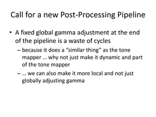 Call for a new Post-Processing Pipeline
• A fixed global gamma adjustment at the end
of the pipeline is a waste of cycles
– because it does a “similar thing” as the tone
mapper … why not just make it dynamic and part
of the tone mapper
– … we can also make it more local and not just
globally adjusting gamma
 
