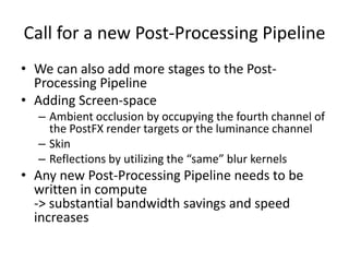 Call for a new Post-Processing Pipeline
• We can also add more stages to the Post-
Processing Pipeline
• Adding Screen-space
– Ambient occlusion by occupying the fourth channel of
the PostFX render targets or the luminance channel
– Skin
– Reflections by utilizing the “same” blur kernels
• Any new Post-Processing Pipeline needs to be
written in compute
-> substantial bandwidth savings and speed
increases
 
