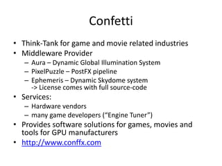 Confetti
• Think-Tank for game and movie related industries
• Middleware Provider
– Aura – Dynamic Global Illumination System
– PixelPuzzle – PostFX pipeline
– Ephemeris – Dynamic Skydome system
-> License comes with full source-code
• Services:
– Hardware vendors
– many game developers (“Engine Tuner”)
• Provides software solutions for games, movies and
tools for GPU manufacturers
• http://www.conffx.com
 