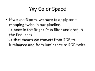 Yxy Color Space
• If we use Bloom, we have to apply tone
mapping twice in our pipeline
-> once in the Bright-Pass filter and once in
the final pass
-> that means we convert from RGB to
luminance and from luminance to RGB twice
 