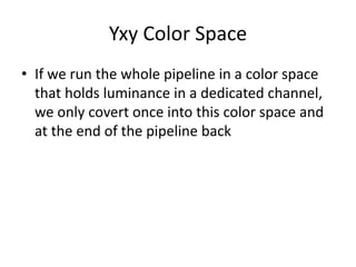 Yxy Color Space
• If we run the whole pipeline in a color space
that holds luminance in a dedicated channel,
we only covert once into this color space and
at the end of the pipeline back
 