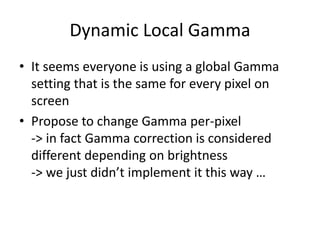 Dynamic Local Gamma
• It seems everyone is using a global Gamma
setting that is the same for every pixel on
screen
• Propose to change Gamma per-pixel
-> in fact Gamma correction is considered
different depending on brightness
-> we just didn’t implement it this way …
 
