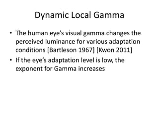 Dynamic Local Gamma
• The human eye’s visual gamma changes the
perceived luminance for various adaptation
conditions [Bartleson 1967] [Kwon 2011]
• If the eye’s adaptation level is low, the
exponent for Gamma increases
 