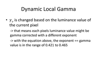 Dynamic Local Gamma
• 𝛾 𝑣 is changed based on the luminance value of
the current pixel
-> that means each pixels luminance value might be
gamma corrected with a different exponent
-> with the equation above, the exponent == gamma
value is in the range of 0.421 to 0.465
 