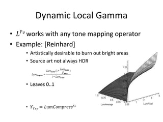 Dynamic Local Gamma
• 𝐿 𝛾 𝑣 works with any tone mapping operator
• Example: [Reinhard]
• Artistically desirable to burn out bright areas
• Source art not always HDR
• Leaves 0..1
• 𝑌 𝑌𝑥𝑦 = 𝐿𝑢𝑚𝐶𝑜𝑚𝑝𝑟𝑒𝑠𝑠 𝛾 𝑣
 