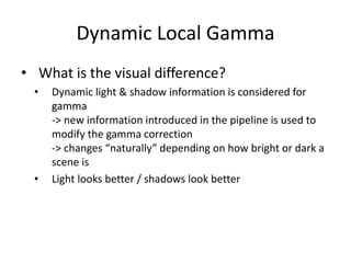 • What is the visual difference?
• Dynamic light & shadow information is considered for
gamma
-> new information introduced in the pipeline is used to
modify the gamma correction
-> changes “naturally” depending on how bright or dark a
scene is
• Light looks better / shadows look better
Dynamic Local Gamma
 