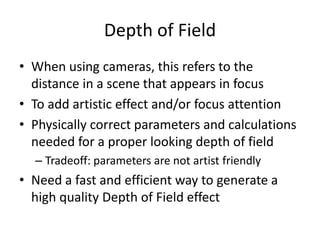 Depth of Field
• When using cameras, this refers to the
distance in a scene that appears in focus
• To add artistic effect and/or focus attention
• Physically correct parameters and calculations
needed for a proper looking depth of field
– Tradeoff: parameters are not artist friendly
• Need a fast and efficient way to generate a
high quality Depth of Field effect
 