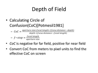 Depth of Field
• Calculating Circle of
Confusion(CoC)[Potmesil1981]
– 𝐶𝑜𝐶 =
𝑎𝑝𝑒𝑟𝑡𝑢𝑟𝑒 𝑠𝑖𝑧𝑒∗𝑓𝑜𝑐𝑎𝑙 𝑙𝑒𝑛𝑔𝑡ℎ ∗ 𝑓𝑜𝑐𝑢𝑠 𝑑𝑖𝑠𝑡𝑎𝑛𝑐𝑒 −𝑑𝑒𝑝𝑡ℎ
𝑑𝑒𝑝𝑡ℎ ∗ 𝑓𝑜𝑐𝑢𝑠 𝑑𝑖𝑠𝑡𝑎𝑛𝑐𝑒 −𝑓𝑜𝑐𝑎𝑙 𝑙𝑒𝑛𝑔𝑡ℎ
– 𝑓−𝑠𝑡𝑜𝑝 =
𝑓𝑜𝑐𝑎𝑙 𝑙𝑒𝑛𝑔𝑡ℎ
𝑎𝑝𝑒𝑟𝑡𝑢𝑟𝑒 𝑠𝑖𝑧𝑒
• CoC is negative for far field, positive for near field
• Convert CoC from meters to pixel units to find the
effective CoC on screen
 