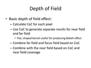 Depth of Field
• Basic depth of field effect:
– Calculate CoC for each pixel
– Use CoC to generate separate results for near field
and far field
• Flat, shaped kernel useful for producing Bokeh effect
– Combine far field and focus field based on CoC
– Combine with the near field based on CoC and
near field coverage
 