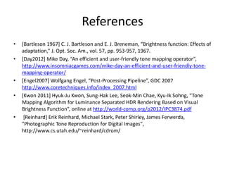 References
• [Bartleson 1967] C. J. Bartleson and E. J. Breneman, “Brightness function: Effects of
adaptation,” J. Opt. Soc. Am., vol. 57, pp. 953-957, 1967.
• [Day2012] Mike Day, “An efficient and user-friendly tone mapping operator”,
http://www.insomniacgames.com/mike-day-an-efficient-and-user-friendly-tone-
mapping-operator/
• [Engel2007] Wolfgang Engel, “Post-Processing Pipeline”, GDC 2007
http://www.coretechniques.info/index_2007.html
• [Kwon 2011] Hyuk-Ju Kwon, Sung-Hak Lee, Seok-Min Chae, Kyu-Ik Sohng, “Tone
Mapping Algorithm for Luminance Separated HDR Rendering Based on Visual
Brightness Function”, online at http://world-comp.org/p2012/IPC3874.pdf
• [Reinhard] Erik Reinhard, Michael Stark, Peter Shirley, James Ferwerda,
"Photographic Tone Reproduction for Digital Images",
http://www.cs.utah.edu/~reinhard/cdrom/
 