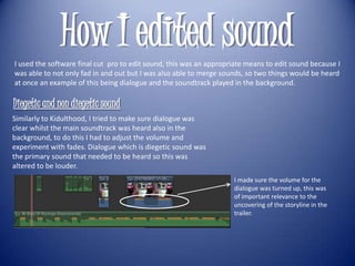 How I edited sound
I used the software final cut pro to edit sound, this was an appropriate means to edit sound because I
was able to not only fad in and out but I was also able to merge sounds, so two things would be heard
at once an example of this being dialogue and the soundtrack played in the background.

Diegetic and non diegetic sound
Similarly to Kidulthood, I tried to make sure dialogue was
clear whilst the main soundtrack was heard also in the
background, to do this I had to adjust the volume and
experiment with fades. Dialogue which is diegetic sound was
the primary sound that needed to be heard so this was
altered to be louder.
                                                                    I made sure the volume for the
                                                                    dialogue was turned up, this was
                                                                    of important relevance to the
                                                                    uncovering of the storyline in the
                                                                    trailer.
 