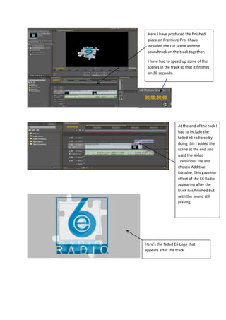 Here I have produced the finished
piece on Premiere Pro. I have
included the cut scene and the
soundtrack on the track together.
I have had to speed up some of the
scenes in the track so that it finishes
on 30 seconds.

At the end of the rack I
had to include the
faded e6 radio so by
doing this I added the
scene at the end and
used the Video
Transitions file and
chosen Additive
Dissolve, This gave the
effect of the E6 Radio
appearing after the
track has finished but
with the sound still
playing.

Here’s the faded E6 Logo that
appears after the track.

 