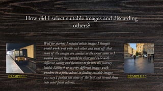 How did I select suitable images and discarding
others?
Well for starters I selected which images I thought
would work well with each other and went off that
some of the images are similar or the exact same so I
wanted images that would be clear and HD with
different setting and locations to fit into the journey
bubble having 9 or so very different images work
wonders in a print advert so finding suitable images
was easy I picked out some of the best and turned those
into select print adverts.
EXAMPLE 1 ^ EXAMPLE 2 ^
 