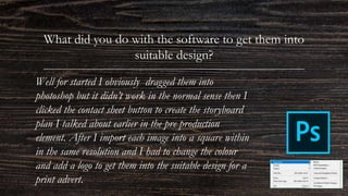 What did you do with the software to get them into
suitable design?
Well for started I obviously dragged them into
photoshop but it didn’t work in the normal sense then I
clicked the contact sheet button to create the storyboard
plan I talked about earlier in the pre production
element. After I import each image into a square within
in the same resolution and I had to change the colour
and add a logo to get them into the suitable design for a
print advert.
 