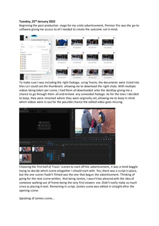 Tuesday, 25th January 2022
Beginning the post-production stage for my smile advertisement, Premier Pro was the go-to
software giving me access to all I needed to create the outcome set in mind.
To make sure I was including the right footage, using Teams, the documents were listed into
tiles so I could see the thumbnails allowing me to download the right shots. With multiple
videos being taken per scene, I had them all downloaded onto the desktop giving me a
chance to go through them all and remove any unneeded footage. As for the ones I decided
to keep, they were renamed where they were originally set, allowing me to keep in mind
which videos were in use for the possible chance the edited video goes missing.
Choosing the first half of Travis’ scenes to start off the advertisement, it was a mind boggle
trying to decide which scene altogether I should start with. Yes, there was a script in place,
but the one scene I hadn’t filmed was the one that begun the advertisement. Thinking of
going for the next scene written, that being Jamies, I wasn’t too pleased with the idea of
someone walking out of frame being the very first viewers see. Didn’t really make as much
since as placing it next. Remaining in script, Jamies scene was edited in straight after the
opening scene.
Speaking of Jamies scene...
 