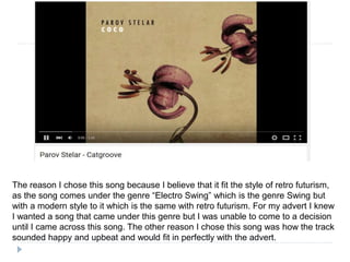 The reason I chose this song because I believe that it fit the style of retro futurism,
as the song comes under the genre “Electro Swing” which is the genre Swing but
with a modern style to it which is the same with retro futurism. For my advert I knew
I wanted a song that came under this genre but I was unable to come to a decision
until I came across this song. The other reason I chose this song was how the track
sounded happy and upbeat and would fit in perfectly with the advert.
 
