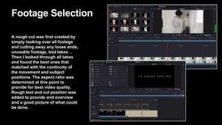 Footage Selection
A rough cut was first created by
simply looking over all footage
and cutting away any loose ends,
unusable footage, bad takes…
Then I looked through all takes
and found the best ones that
matched with the continuity of
the movement and subject
positions. The aspect ratio was
determined at this point to
provide for best video quality.
Rough text and cut position was
added to provide and overview
and a good picture of what could
be done.
 