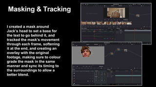 Masking & Tracking
I created a mask around
Jack’s head to set a base for
the text to go behind it, and
tracked the mask’s movement
through each frame, softening
it at the end, and creating an
overlay with the original
footage, making sure to colour
grade the mask in the same
manner and sync its timing to
the surroundings to allow a
better blend.
 
